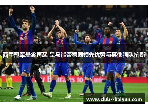 西甲冠军悬念再起 皇马能否稳固领先优势与其他强队抗衡