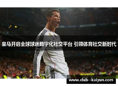 皇马开启全球球迷数字化社交平台 引领体育社交新时代 皇马开启全球球迷数字化社交平台 引领体育社交新时代
