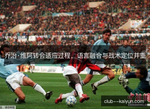 乔治·维阿转会适应过程,语言融合与战术定位并重 乔治·维阿转会适应过程,语言融合与战术定位并重